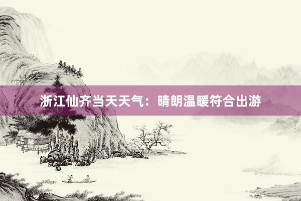 浙江仙齐当天天气：晴朗温暖符合出游