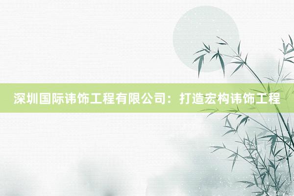 深圳国际讳饰工程有限公司：打造宏构讳饰工程