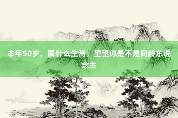 本年50岁，属什么生肖，望望你是不是同龄东说念主