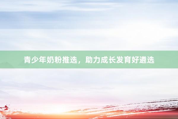 青少年奶粉推选，助力成长发育好遴选