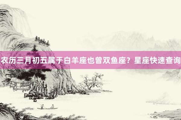农历三月初五属于白羊座也曾双鱼座？星座快速查询