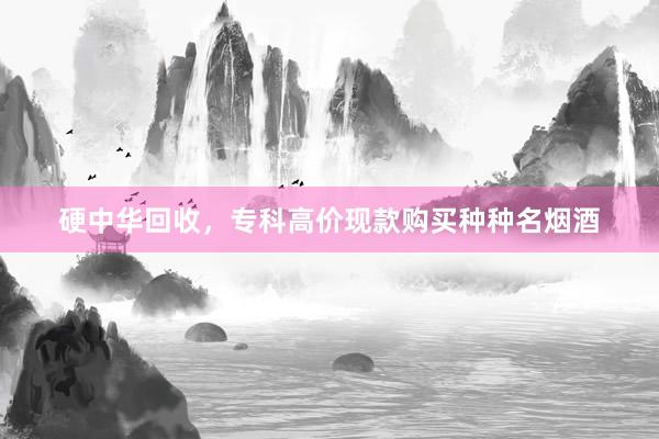 硬中华回收，专科高价现款购买种种名烟酒