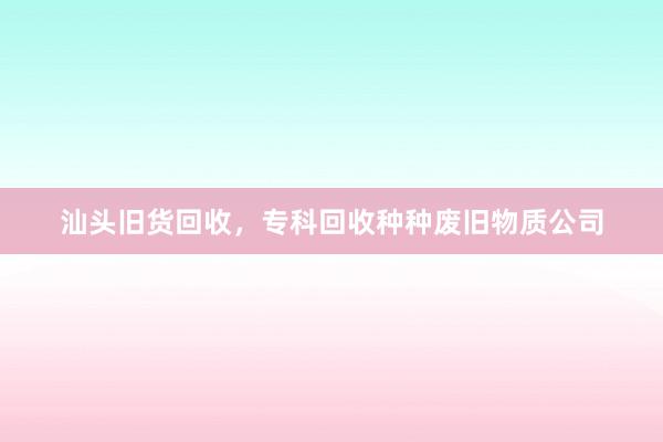汕头旧货回收，专科回收种种废旧物质公司