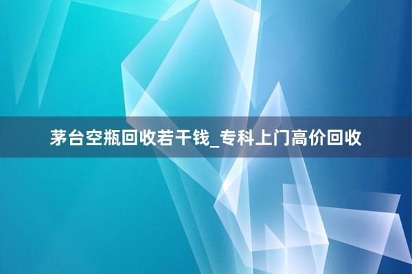 茅台空瓶回收若干钱_专科上门高价回收